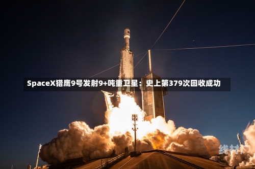 SpaceX猎鹰9号发射9+吨重卫星：史上第379次回收成功