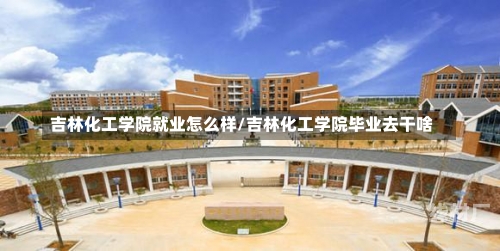 吉林化工学院就业怎么样/吉林化工学院毕业去干啥