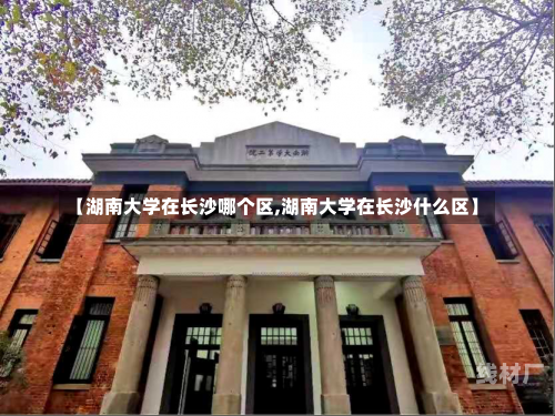 【湖南大学在长沙哪个区,湖南大学在长沙什么区】