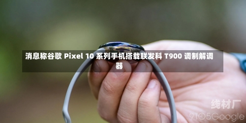 消息称谷歌 Pixel 10 系列手机搭载联发科 T900 调制解调器