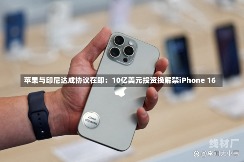 苹果与印尼达成协议在即：10亿美元投资换解禁iPhone 16