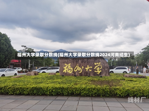 福州大学录取分数线(福州大学录取分数线2024河南招生)