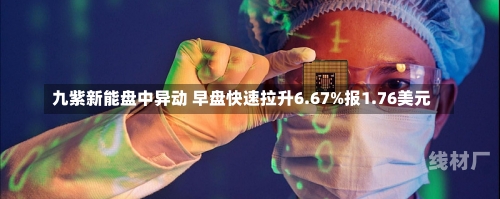 九紫新能盘中异动 早盘快速拉升6.67%报1.76美元