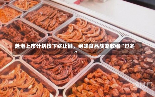 赴港上市计划按下终止键，绝味食品战略收缩“过冬”