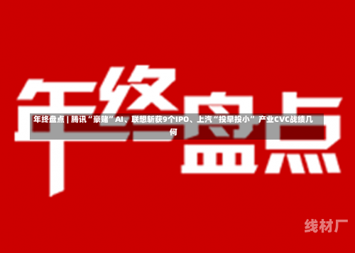 年终盘点 | 腾讯“豪赌”AI、联想斩获9个IPO、上汽“投早投小” 产业CVC战绩几何