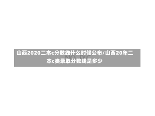 山西2020二本c分数线什么时候公布/山西20年二本c类录取分数线是多少