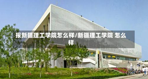 报新疆理工学院怎么样/新疆理工学院 怎么样