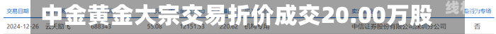 中金黄金大宗交易折价成交20.00万股