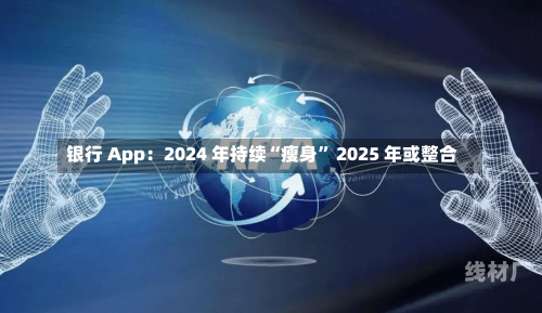 银行 App：2024 年持续“瘦身” 2025 年或整合