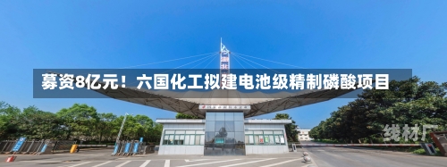 募资8亿元！六国化工拟建电池级精制磷酸项目