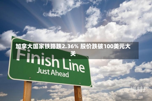 加拿大国家铁路跌2.36% 股价跌破100美元大关