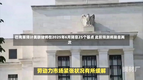 巴克莱预计美联储将在2025年6月降息25个基点 此前预测将降息两次