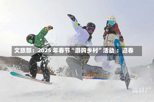 文旅部：2025 年春节“游购乡村”活动 ：迎春