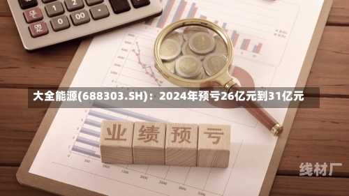 大全能源(688303.SH)：2024年预亏26亿元到31亿元