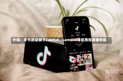 外媒：字节跳动旗下CapCut、Lemon8等应用在美国停服