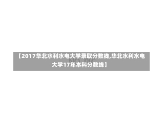 【2017华北水利水电大学录取分数线,华北水利水电大学17年本科分数线】