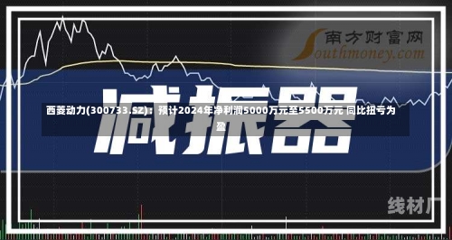 西菱动力(300733.SZ)：预计2024年净利润5000万元至5500万元 同比扭亏为盈