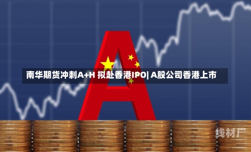 南华期货冲刺A+H 拟赴香港IPO| A股公司香港上市