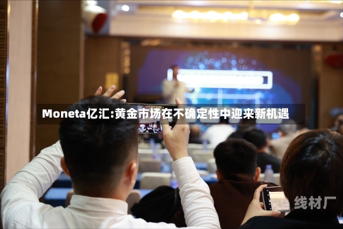 Moneta亿汇:黄金市场在不确定性中迎来新机遇