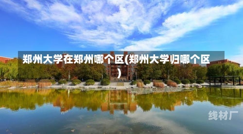 郑州大学在郑州哪个区(郑州大学归哪个区)