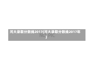 河大录取分数线2017(河大录取分数线2017年)