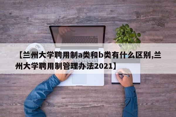 【兰州大学聘用制a类和b类有什么区别,兰州大学聘用制管理办法2021】