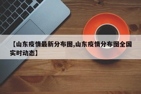 【山东疫情最新分布图,山东疫情分布图全国实时动态】