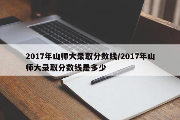 2017年山师大录取分数线/2017年山师大录取分数线是多少