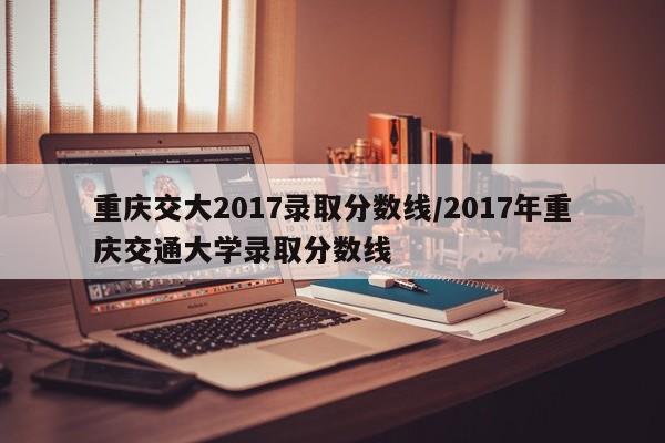 重庆交大2017录取分数线/2017年重庆交通大学录取分数线