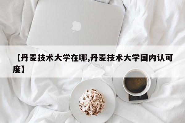 【丹麦技术大学在哪,丹麦技术大学国内认可度】