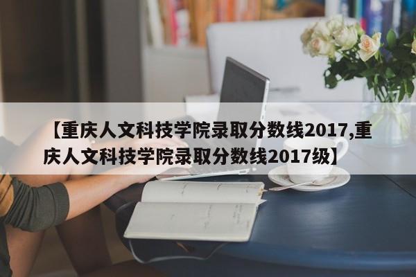 【重庆人文科技学院录取分数线2017,重庆人文科技学院录取分数线2017级】