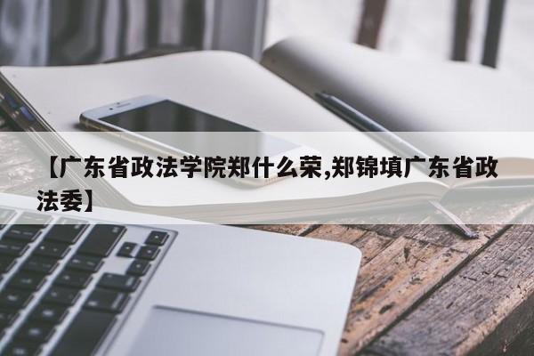 【广东省政法学院郑什么荣,郑锦填广东省政法委】