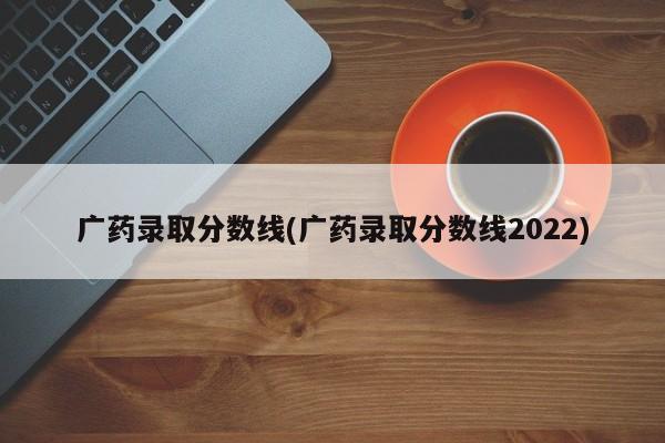 广药录取分数线(广药录取分数线2022)