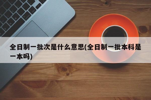 全日制一批次是什么意思(全日制一批本科是一本吗)