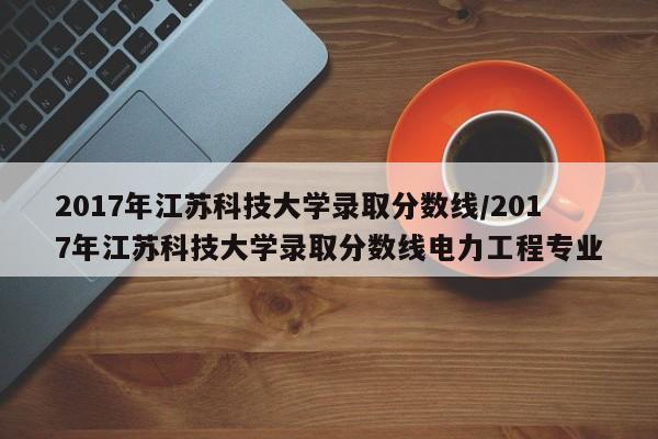 2017年江苏科技大学录取分数线/2017年江苏科技大学录取分数线电力工程专业