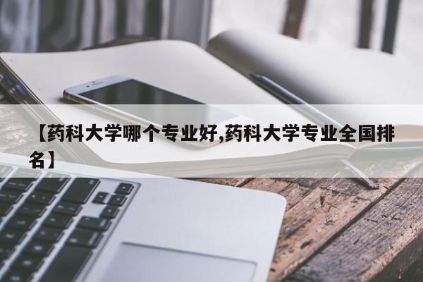 【药科大学哪个专业好,药科大学专业全国排名】