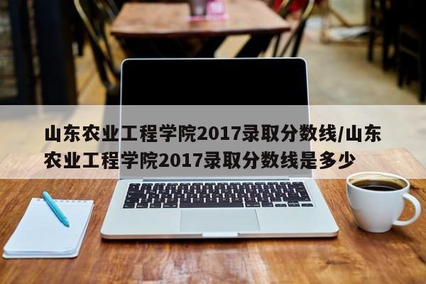 山东农业工程学院2017录取分数线/山东农业工程学院2017录取分数线是多少