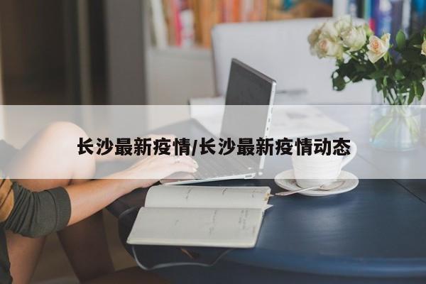 长沙最新疫情/长沙最新疫情动态