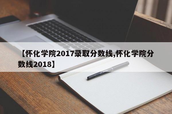 【怀化学院2017录取分数线,怀化学院分数线2018】