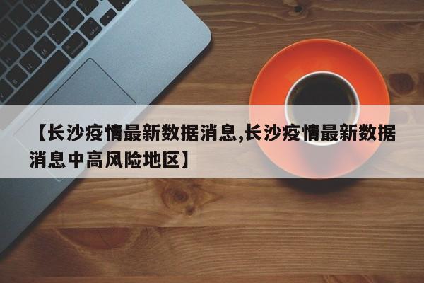 【长沙疫情最新数据消息,长沙疫情最新数据消息中高风险地区】