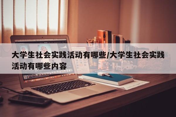 大学生社会实践活动有哪些/大学生社会实践活动有哪些内容