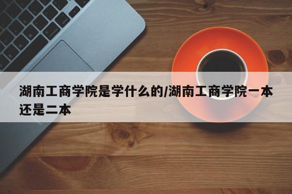 湖南工商学院是学什么的/湖南工商学院一本还是二本