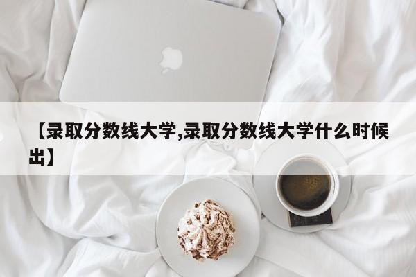 【录取分数线大学,录取分数线大学什么时候出】